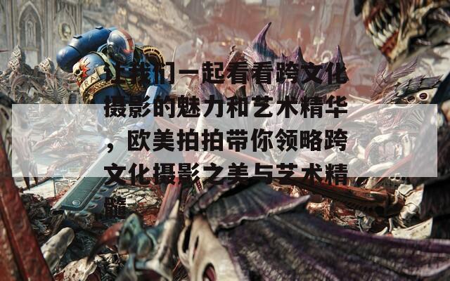 让我们一起看看跨文化摄影的魅力和艺术精华，欧美拍拍带你领略跨文化摄影之美与艺术精髓