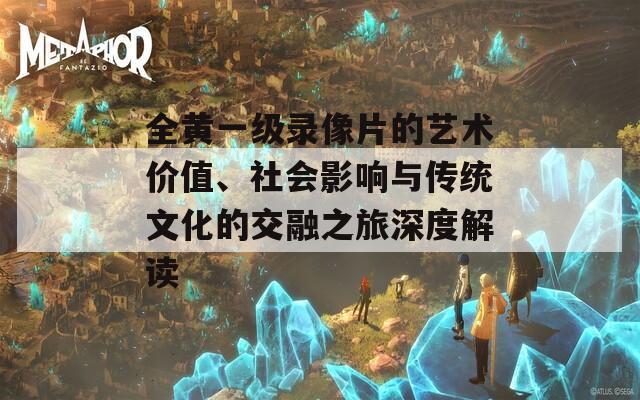 全黄一级录像片的艺术价值、社会影响与传统文化的交融之旅深度解读