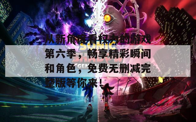 从新角度看权力的游戏第六季，畅享精彩瞬间和角色，免费无删减完整版等你来！