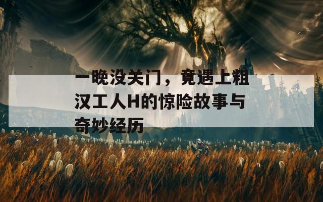一晚没关门，竟遇上粗汉工人H的惊险故事与奇妙经历