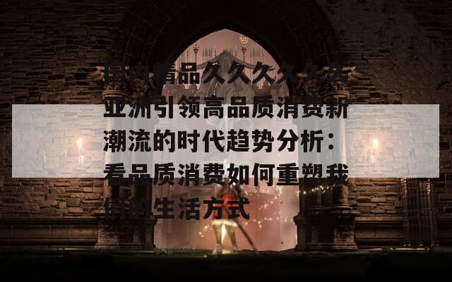 国内精品久久久久久久亚洲引领高品质消费新潮流的时代趋势分析：看品质消费如何重塑我们的生活方式