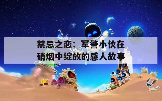 禁忌之恋：军警小伙在硝烟中绽放的感人故事