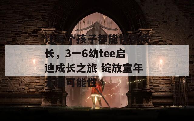 让每个孩子都能快乐成长，3一6幼tee启迪成长之旅 绽放童年无限可能性