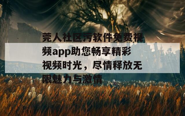 莞人社区污软件免费视频app助您畅享精彩视频时光，尽情释放无限魅力与激情