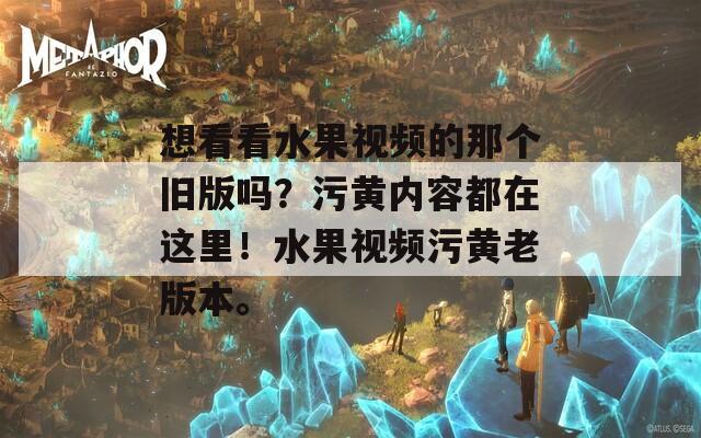 想看看水果视频的那个旧版吗？污黄内容都在这里！水果视频污黄老版本。