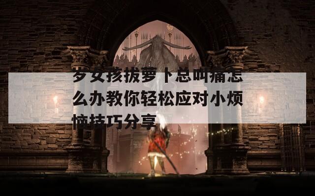 岁女孩拔萝卜总叫痛怎么办教你轻松应对小烦恼技巧分享
