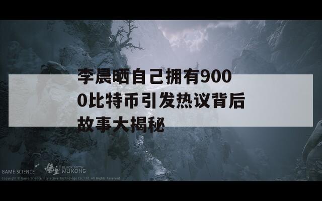 李晨晒自己拥有9000比特币引发热议背后故事大揭秘
