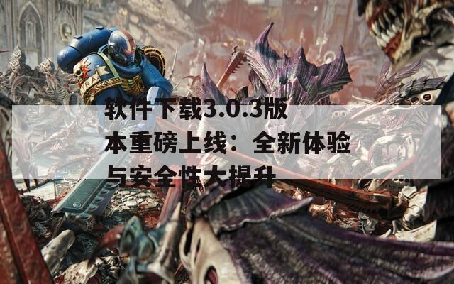 软件下载3.0.3版本重磅上线：全新体验与安全性大提升