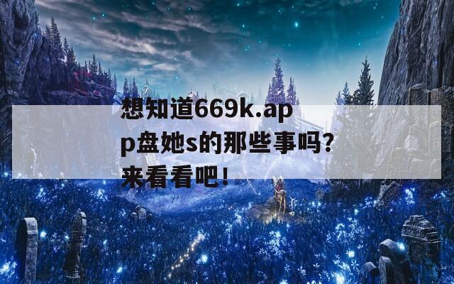 想知道669k.app盘她s的那些事吗？来看看吧！