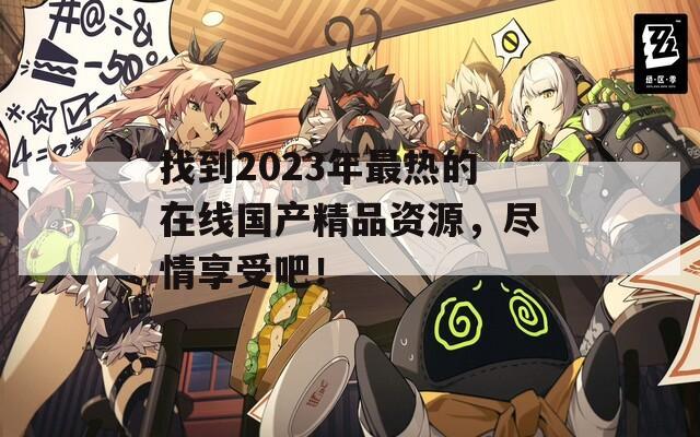 找到2023年最热的在线国产精品资源，尽情享受吧！