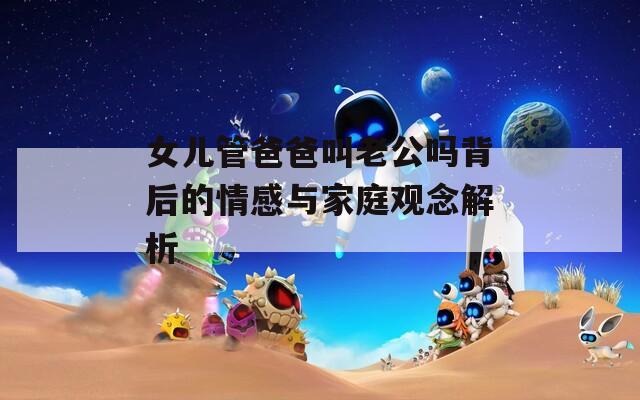 女儿管爸爸叫老公吗背后的情感与家庭观念解析