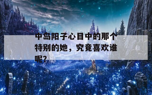 中岛阳子心目中的那个特别的她，究竟喜欢谁呢？