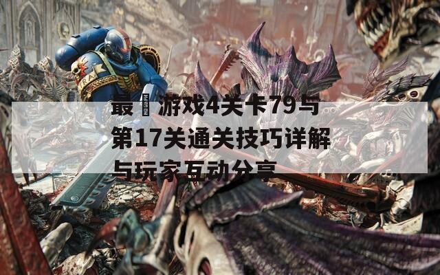 最囧游戏4关卡79与第17关通关技巧详解与玩家互动分享
