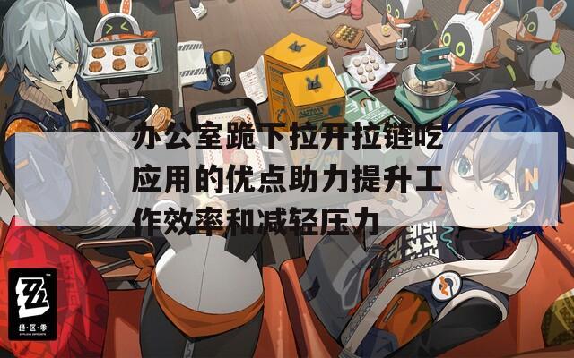 办公室跪下拉开拉链吃应用的优点助力提升工作效率和减轻压力