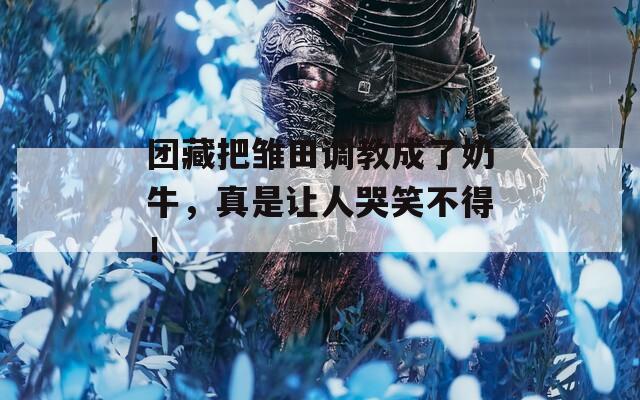 团藏把雏田调教成了奶牛，真是让人哭笑不得！