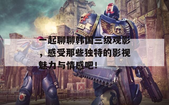 一起聊聊韩国三级观影，感受那些独特的影视魅力与情感吧！