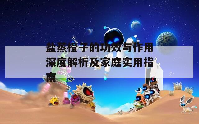 盐蒸橙子的功效与作用深度解析及家庭实用指南
