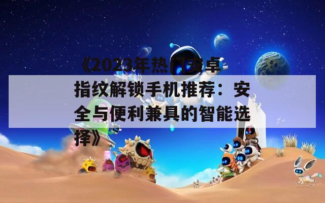 《2023年热门安卓指纹解锁手机推荐：安全与便利兼具的智能选择》