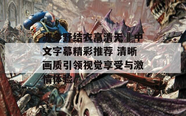 波多野结衣高清无碼中文字幕精彩推荐 清晰画质引领视觉享受与激情体验