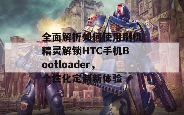 全面解析如何使用刷机精灵解锁HTC手机Bootloader，个性化定制新体验