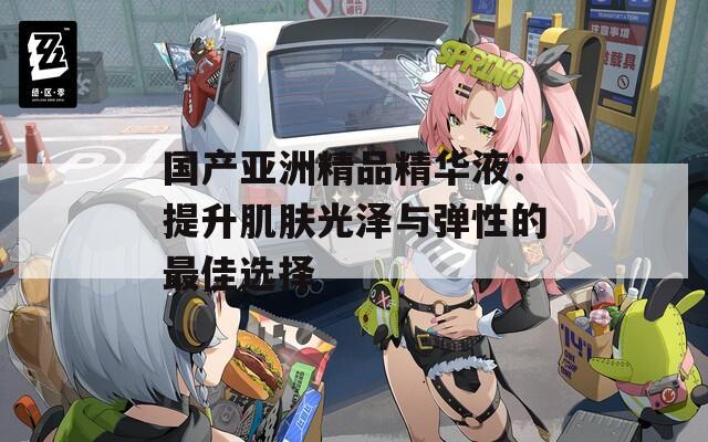 国产亚洲精品精华液：提升肌肤光泽与弹性的最佳选择