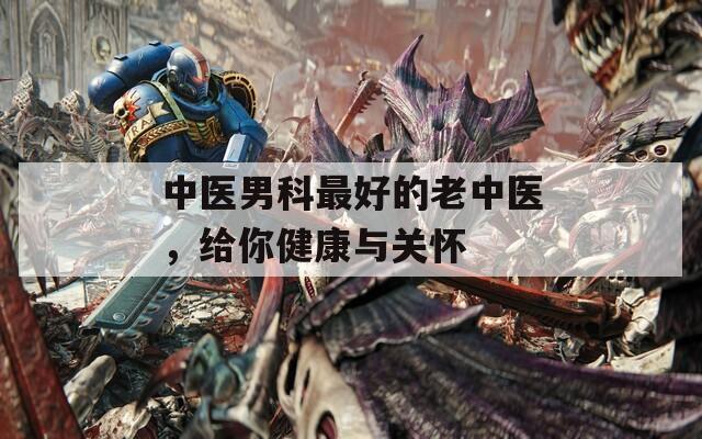 中医男科最好的老中医，给你健康与关怀
