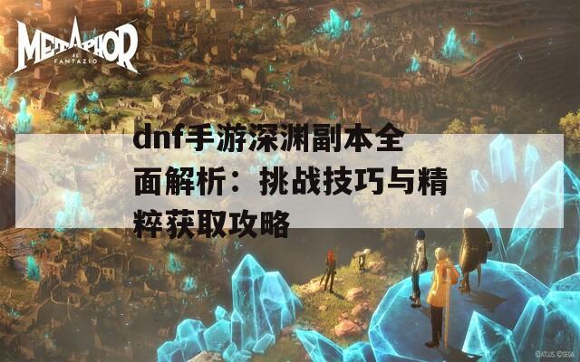 dnf手游深渊副本全面解析：挑战技巧与精粹获取攻略