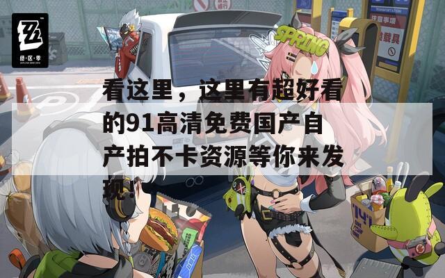 看这里，这里有超好看的91高清免费国产自产拍不卡资源等你来发现！
