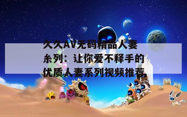 久久AV无码精品人妻糸列：让你爱不释手的优质人妻系列视频推荐