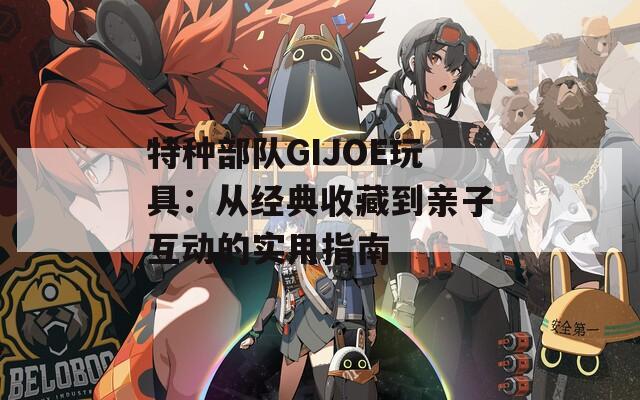 特种部队GIJOE玩具：从经典收藏到亲子互动的实用指南