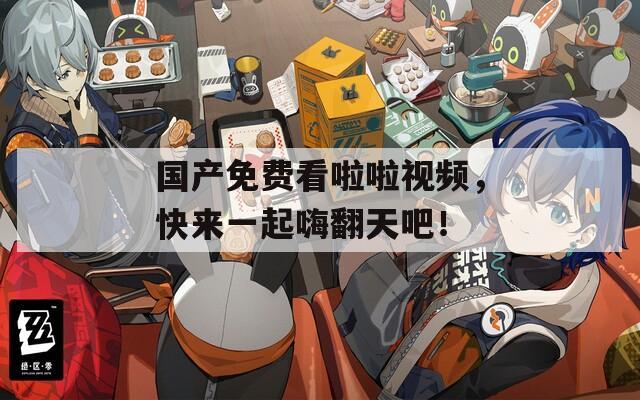 国产免费看啦啦视频，快来一起嗨翻天吧！