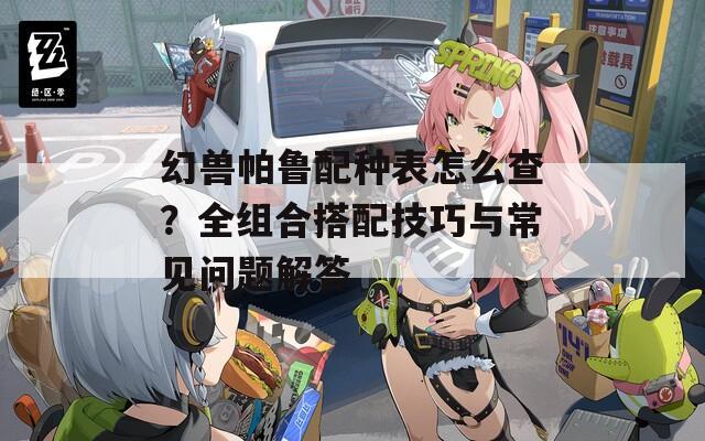幻兽帕鲁配种表怎么查？全组合搭配技巧与常见问题解答