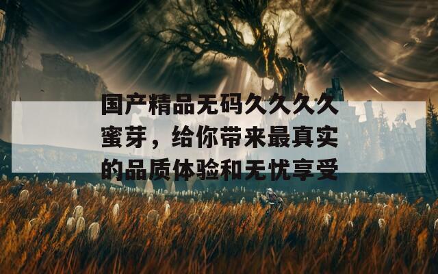 国产精品无码久久久久蜜芽，给你带来最真实的品质体验和无忧享受
