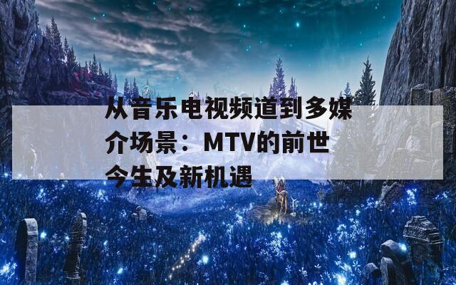 从音乐电视频道到多媒介场景：MTV的前世今生及新机遇