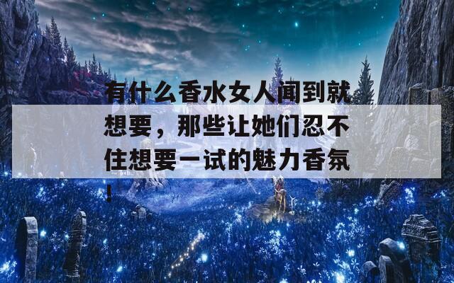 有什么香水女人闻到就想要，那些让她们忍不住想要一试的魅力香氛！