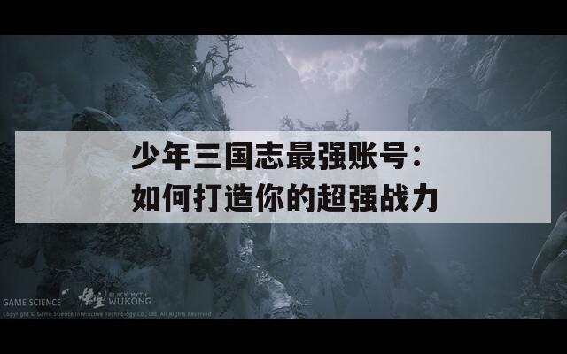 少年三国志最强账号：如何打造你的超强战力
