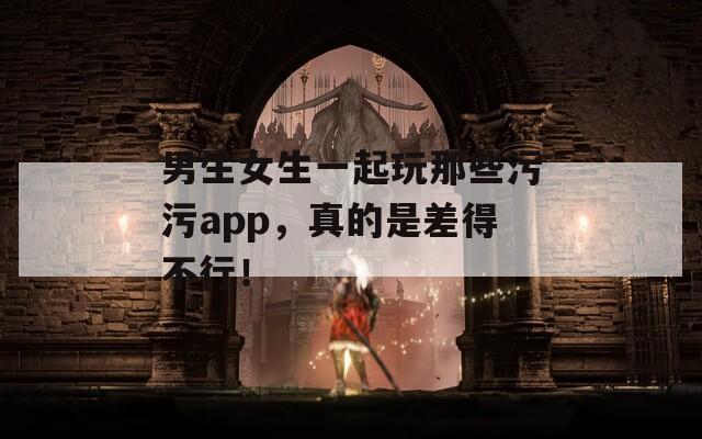 男生女生一起玩那些污污app，真的是差得不行！