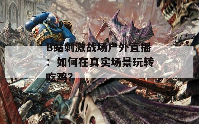 B站刺激战场户外直播：如何在真实场景玩转吃鸡？