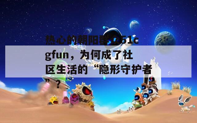 热心的朝阳群众51cgfun，为何成了社区生活的“隐形守护者”？