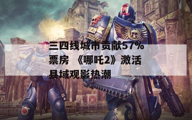 三四线城市贡献57%票房 《哪吒2》激活县域观影热潮