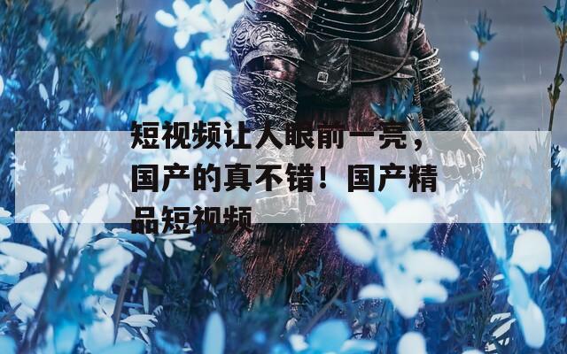 短视频让人眼前一亮，国产的真不错！国产精品短视频