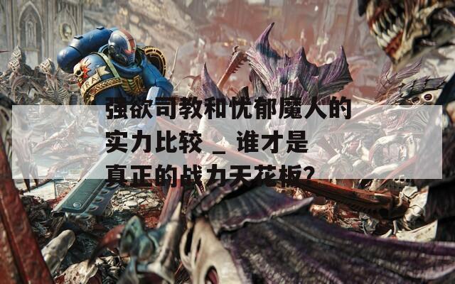 强欲司教和忧郁魔人的实力比较 _ 谁才是真正的战力天花板？