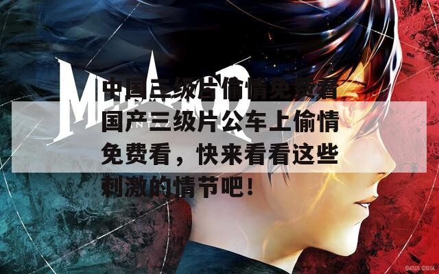 中国三级片偷情免费看国产三级片公车上偷情免费看，快来看看这些刺激的情节吧！