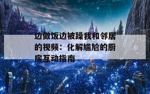 边做饭边被躁我和邻居的视频：化解尴尬的厨房互动指南