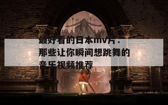最好看的日本mv片：那些让你瞬间想跳舞的音乐视频推荐