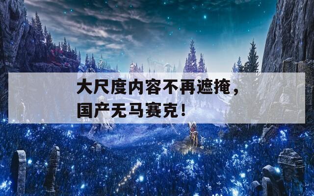 大尺度内容不再遮掩，国产无马赛克！