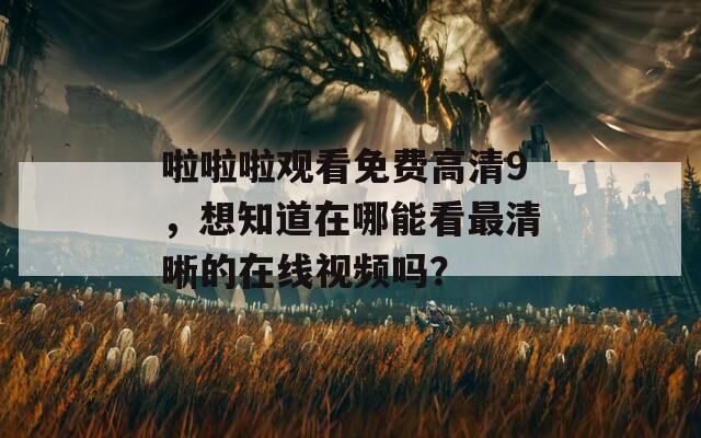 啦啦啦观看免费高清9，想知道在哪能看最清晰的在线视频吗？