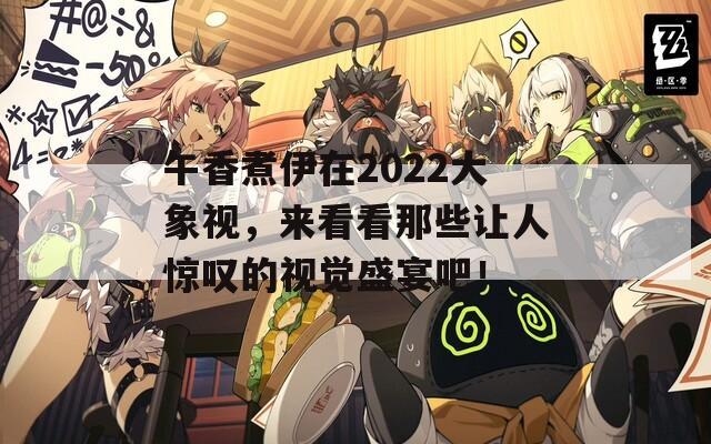 午香煮伊在2022大象视，来看看那些让人惊叹的视觉盛宴吧！