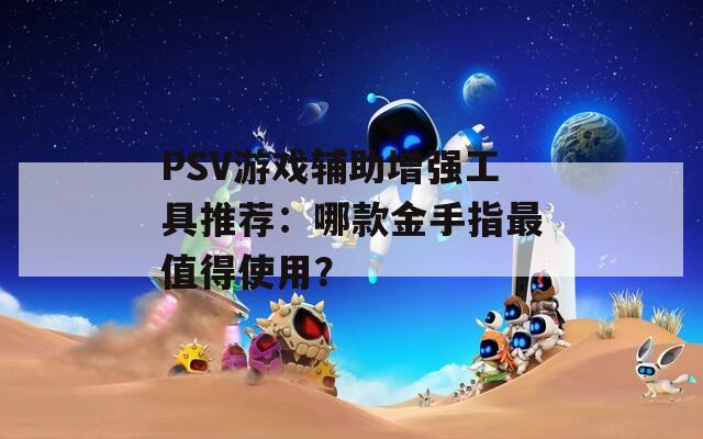 PSV游戏辅助增强工具推荐：哪款金手指最值得使用？