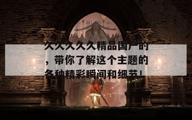 久久久久久精品国产的，带你了解这个主题的各种精彩瞬间和细节！